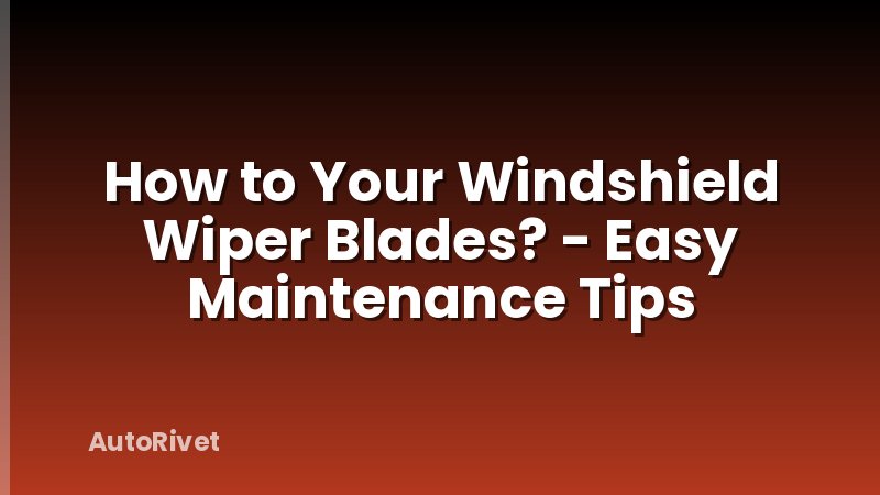 How to Your Windshield Wiper Blades? - Easy Maintenance Tips
