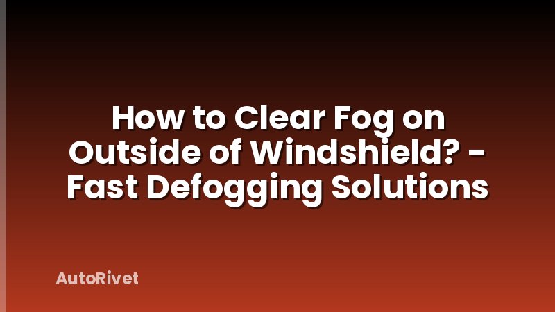 How to Clear Fog on Outside of Windshield? - Fast Defogging Solutions