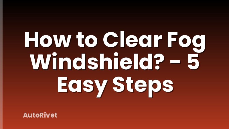 How to Clear Fog Windshield? - 5 Easy Steps