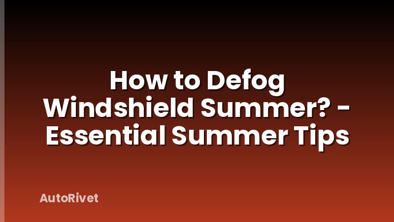 How to Defog Windshield Summer? - Essential Summer Tips