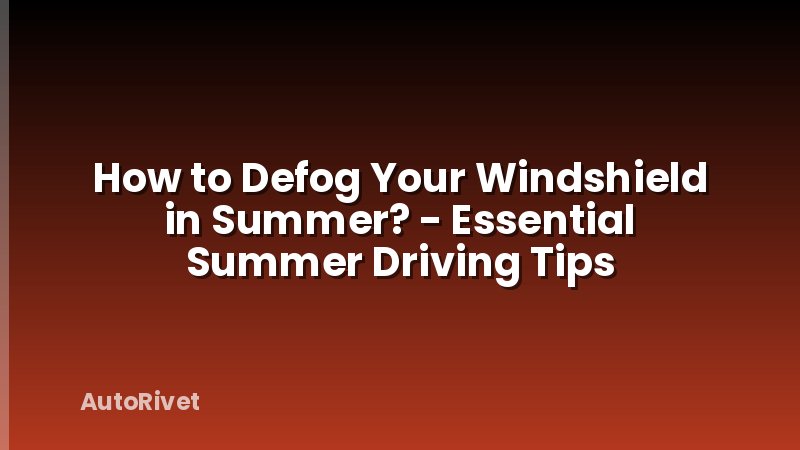 How to Defog Your Windshield in Summer? - Essential Summer Driving Tips