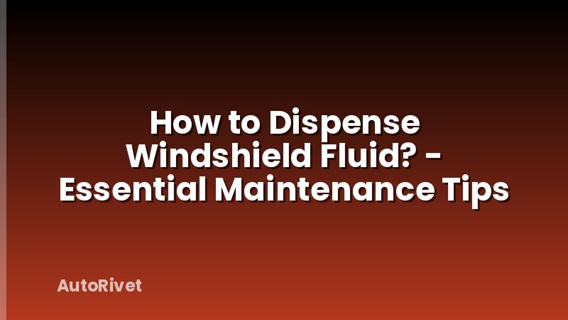 How to Dispense Windshield Fluid? - Essential Maintenance Tips