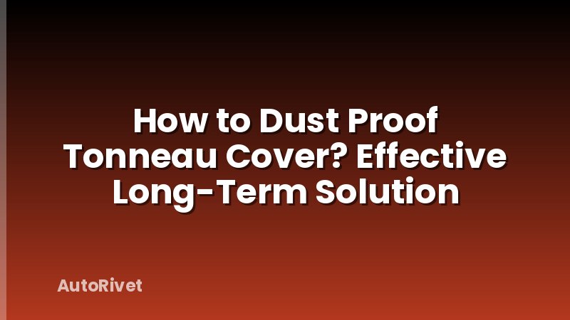 How to Dust Proof Tonneau Cover? Effective Long-Term Solution
