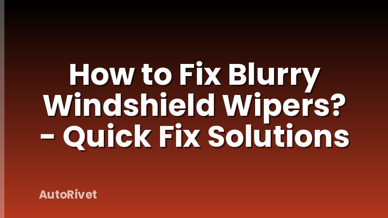 How to Fix Blurry Windshield Wipers? - Quick Fix Solutions