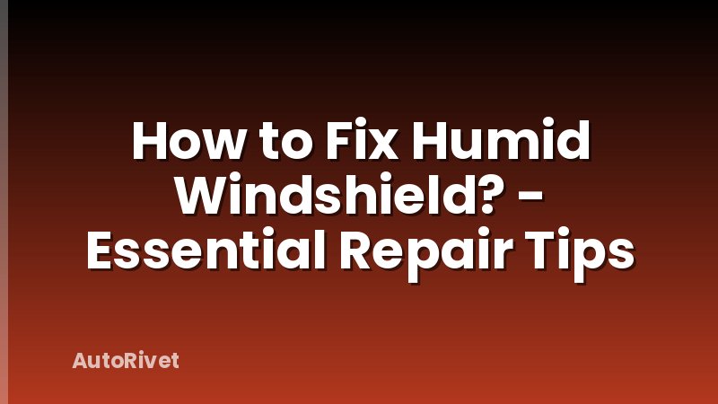 How to Fix Humid Windshield? - Essential Repair Tips