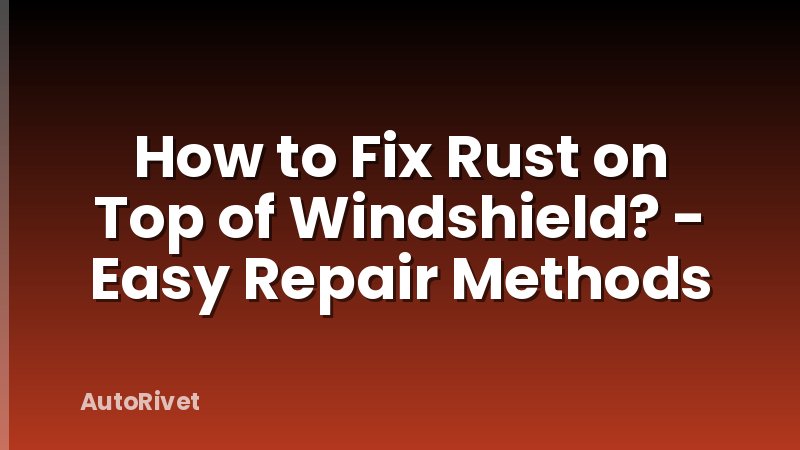 How to Fix Rust on Top of Windshield? - Easy Repair Methods