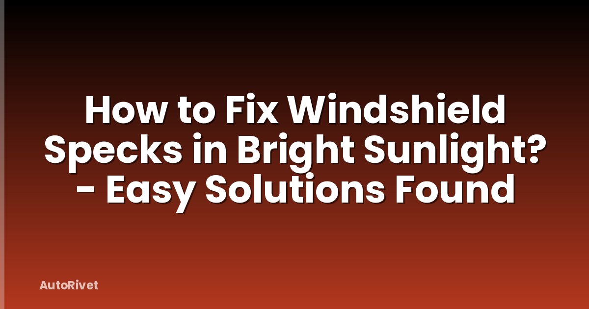 How to Fix Windshield Specks in Bright Sunlight? - Easy Solutions Found