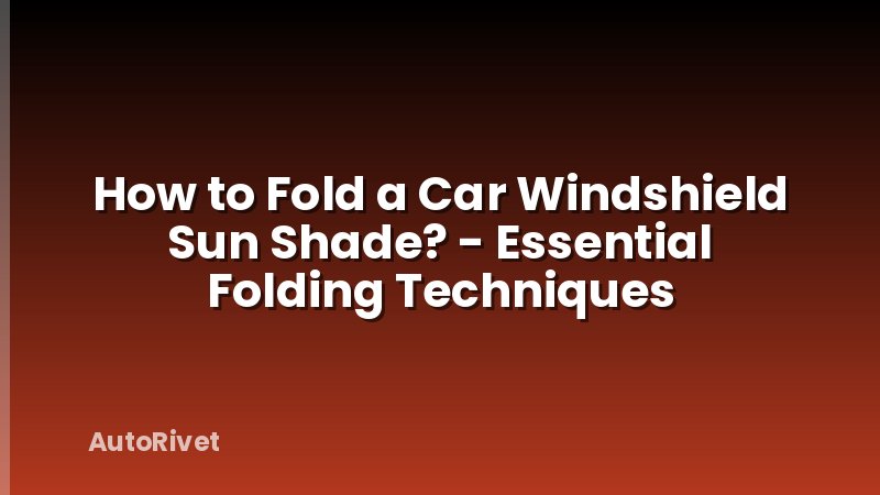 How to Fold a Car Windshield Sun Shade? - Essential Folding Techniques