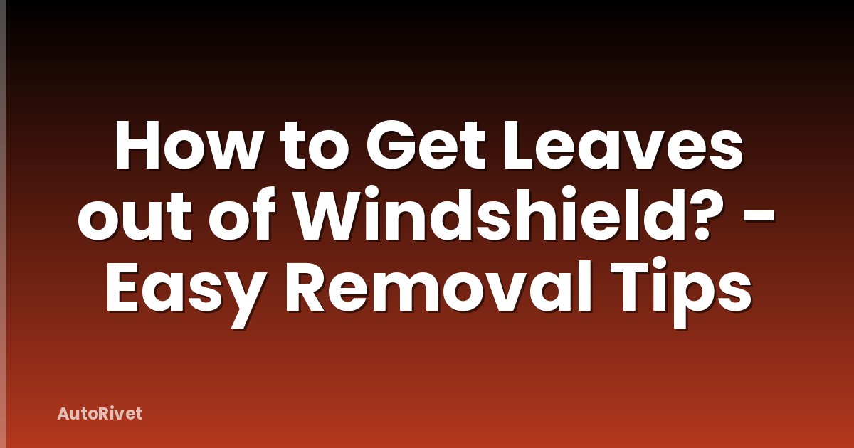 How to Get Leaves out of Windshield? - Easy Removal Tips