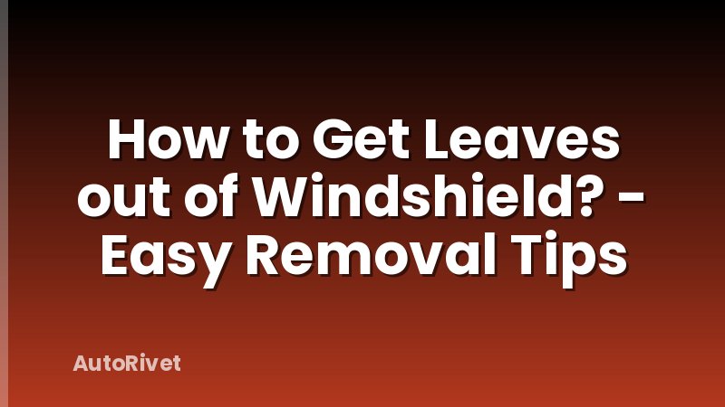 How to Get Leaves out of Windshield? - Easy Removal Tips