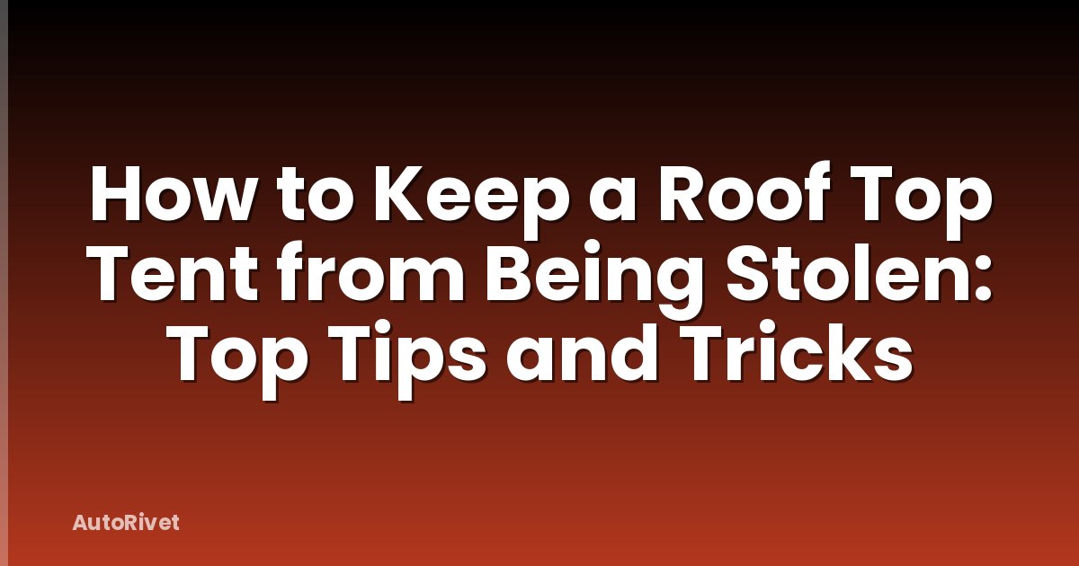 How to Keep a Roof Top Tent from Being Stolen: Top Tips and Tricks