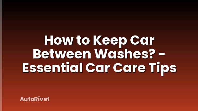 How to Keep Car Between Washes? - Essential Car Care Tips