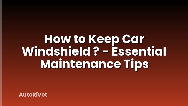 How to Keep Car Windshield ? - Essential Maintenance Tips