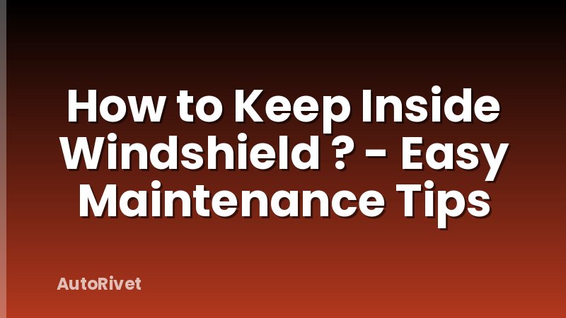How to Keep Inside Windshield ? - Easy Maintenance Tips