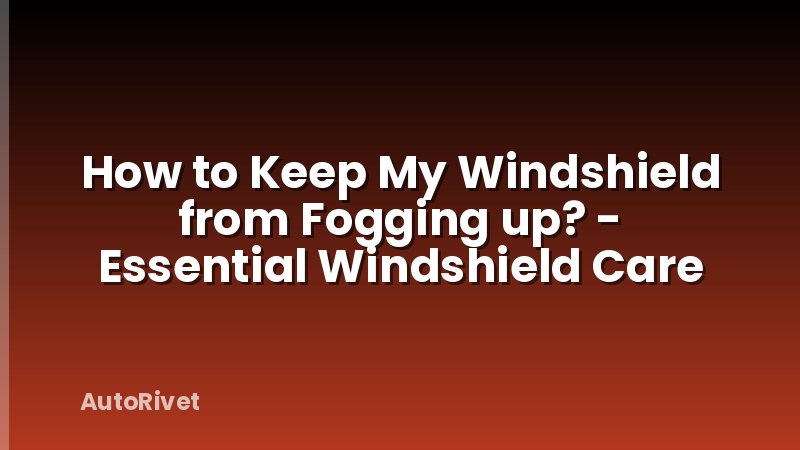 How to Keep My Windshield from Fogging up? - Essential Windshield Care