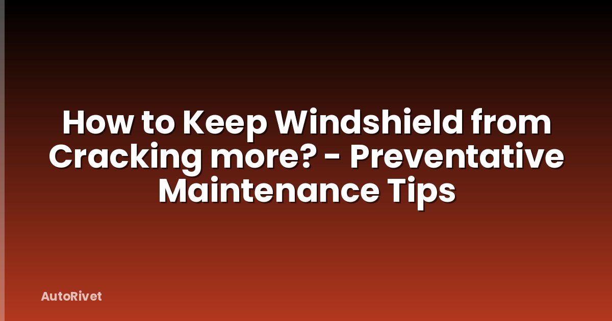 How to Keep Windshield from Cracking more? - Preventative Maintenance Tips