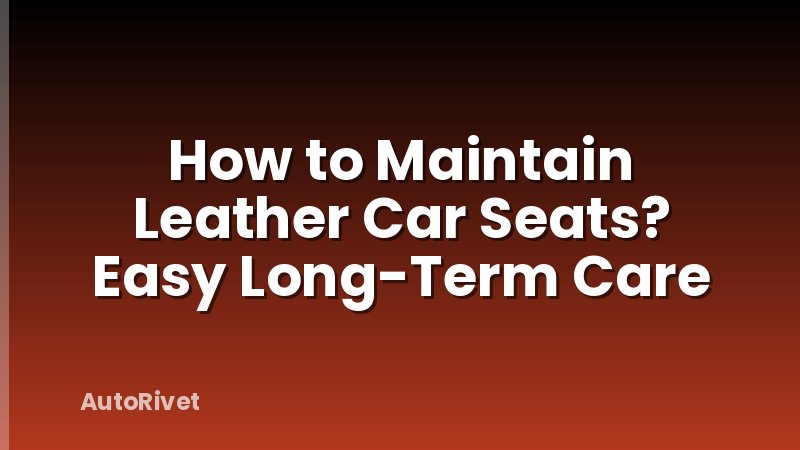 How to Maintain Leather Car Seats? Easy Long-Term Care