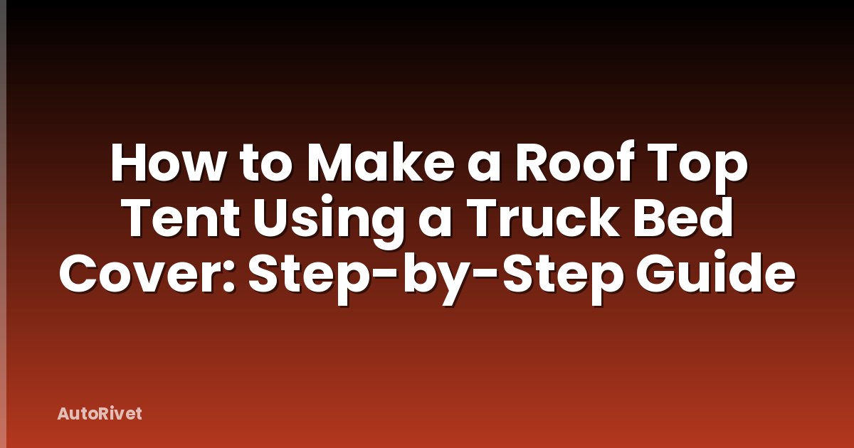 How to Make a Roof Top Tent Using a Truck Bed Cover: Step-by-Step Guide