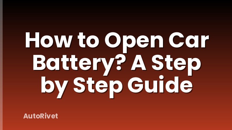 How to Open Car Battery? A Step by Step Guide