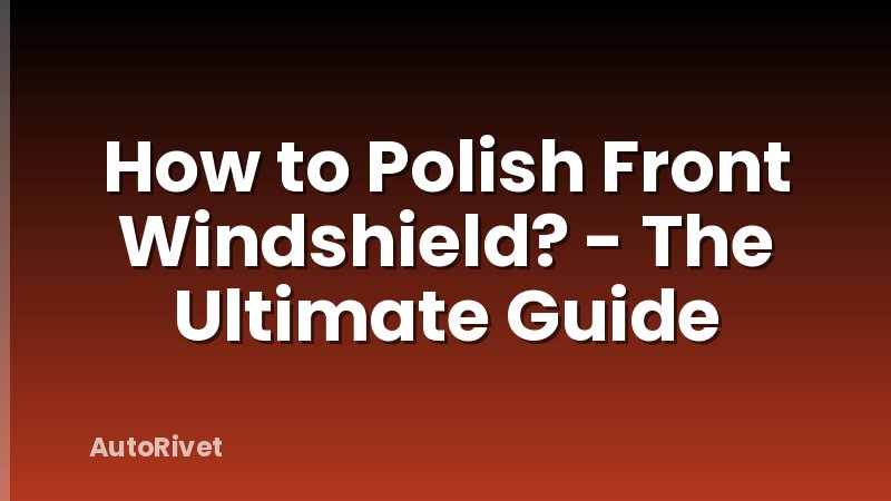 How to Polish Front Windshield? - The Ultimate Guide
