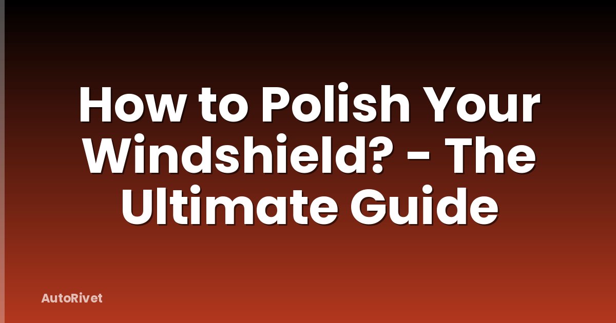 How to Polish Your Windshield? - The Ultimate Guide
