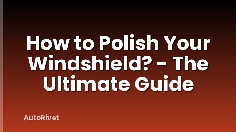How to Polish Your Windshield? - The Ultimate Guide