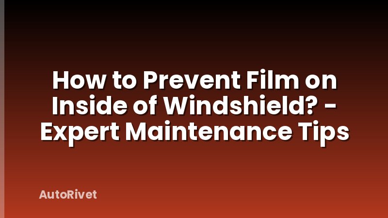 How to Prevent Film on Inside of Windshield? - Expert Maintenance Tips