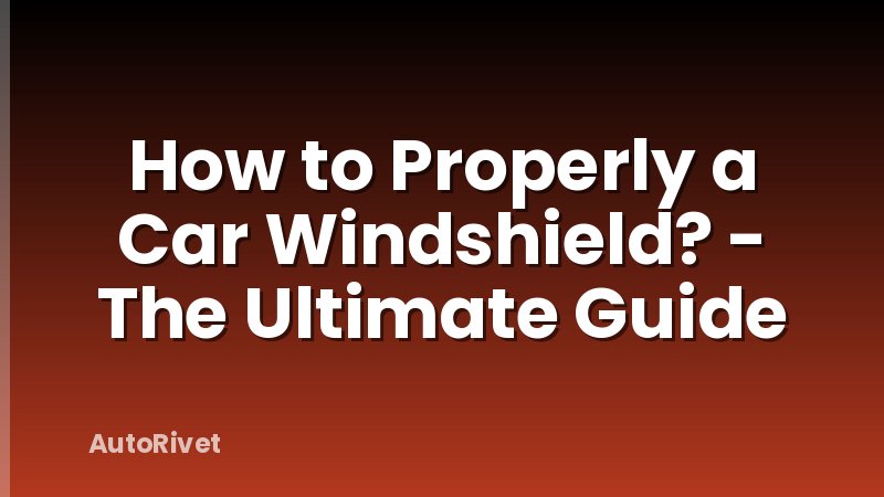 How to Properly a Car Windshield? - The Ultimate Guide