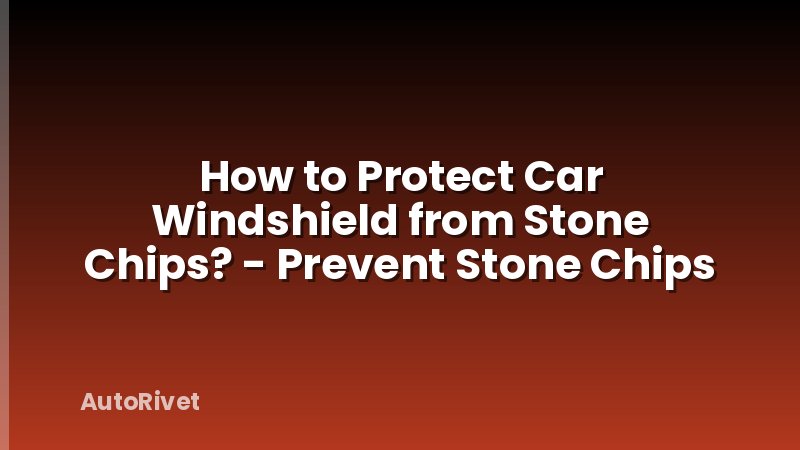 How to Protect Car Windshield from Stone Chips? - Prevent Stone Chips