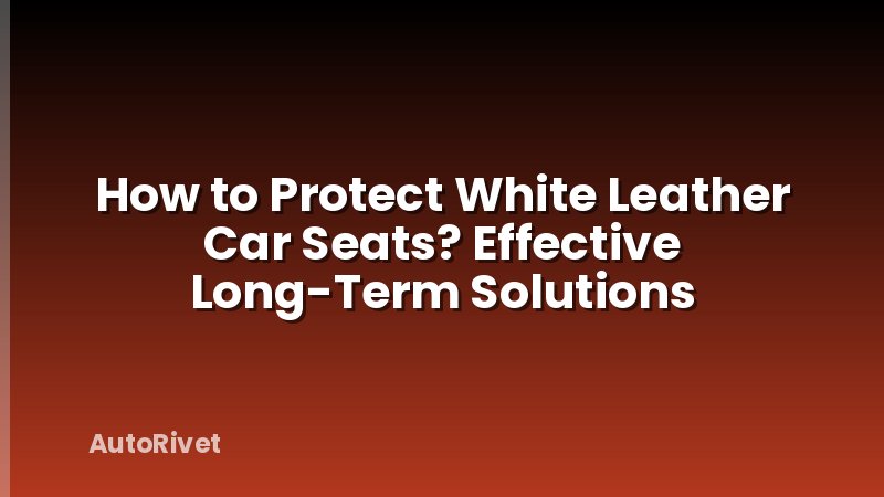 How to Protect White Leather Car Seats? Effective Long-Term Solutions