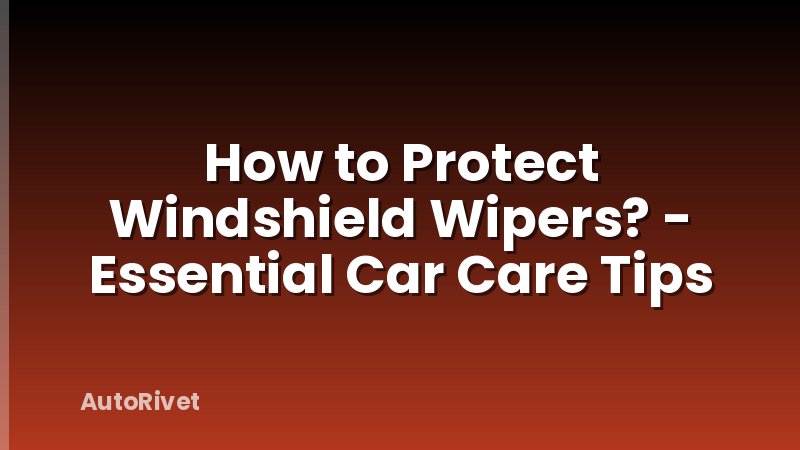 How to Protect Windshield Wipers? - Essential Car Care Tips