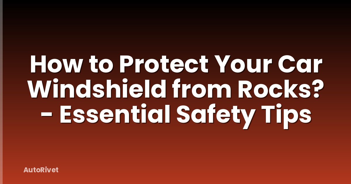 How to Protect Your Car Windshield from Rocks? - Essential Safety Tips