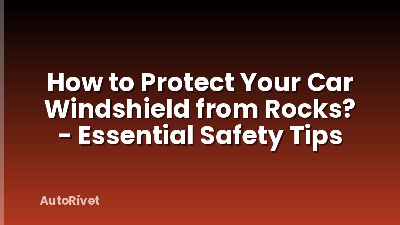 How to Protect Your Car Windshield from Rocks? - Essential Safety Tips