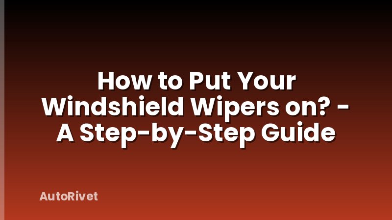 How to Put Your Windshield Wipers on? - A Step-by-Step Guide