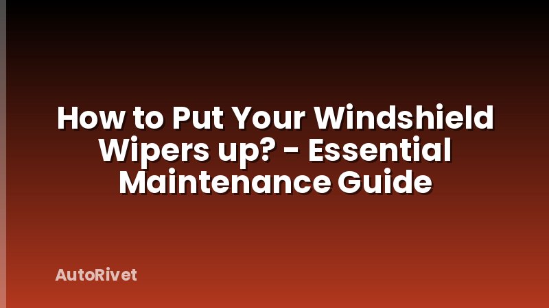 How to Put Your Windshield Wipers up? - Essential Maintenance Guide