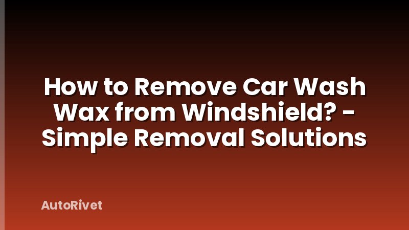 How to Remove Car Wash Wax from Windshield? - Simple Removal Solutions