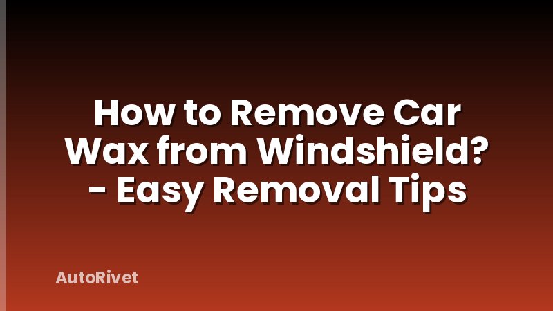 How to Remove Car Wax from Windshield? - Easy Removal Tips