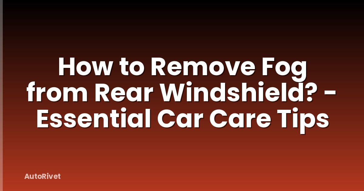 How to Remove Fog from Rear Windshield? - Essential Car Care Tips