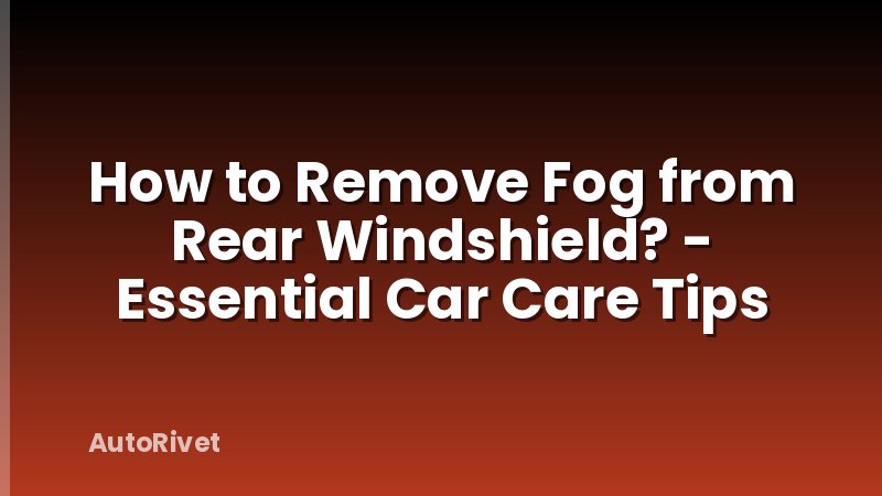 How to Remove Fog from Rear Windshield? - Essential Car Care Tips