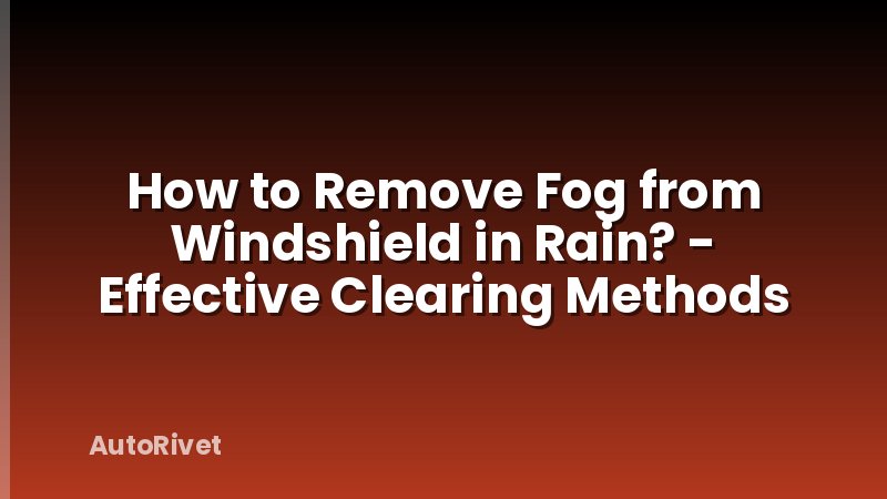 How to Remove Fog from Windshield in Rain? - Effective Clearing Methods