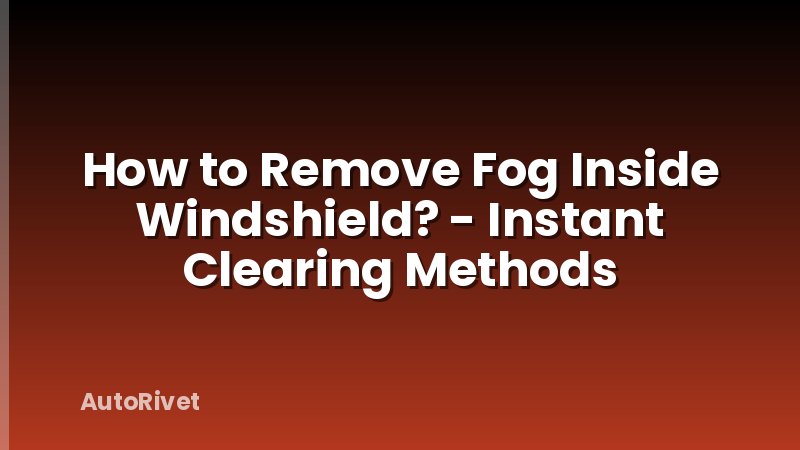 How to Remove Fog Inside Windshield? - Instant Clearing Methods