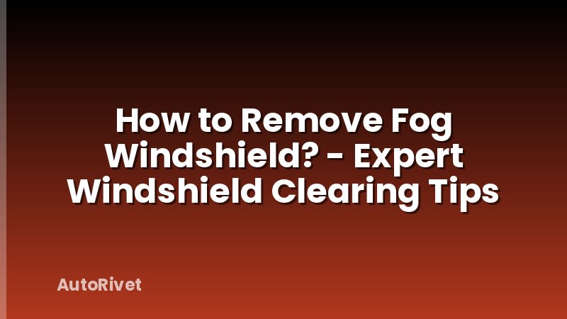 How to Remove Fog Windshield? - Expert Windshield Clearing Tips