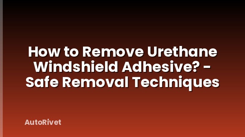 How to Remove Urethane Windshield Adhesive? - Safe Removal Techniques