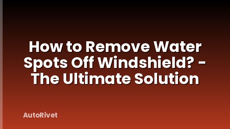 How to Remove Water Spots Off Windshield? - The Ultimate Solution