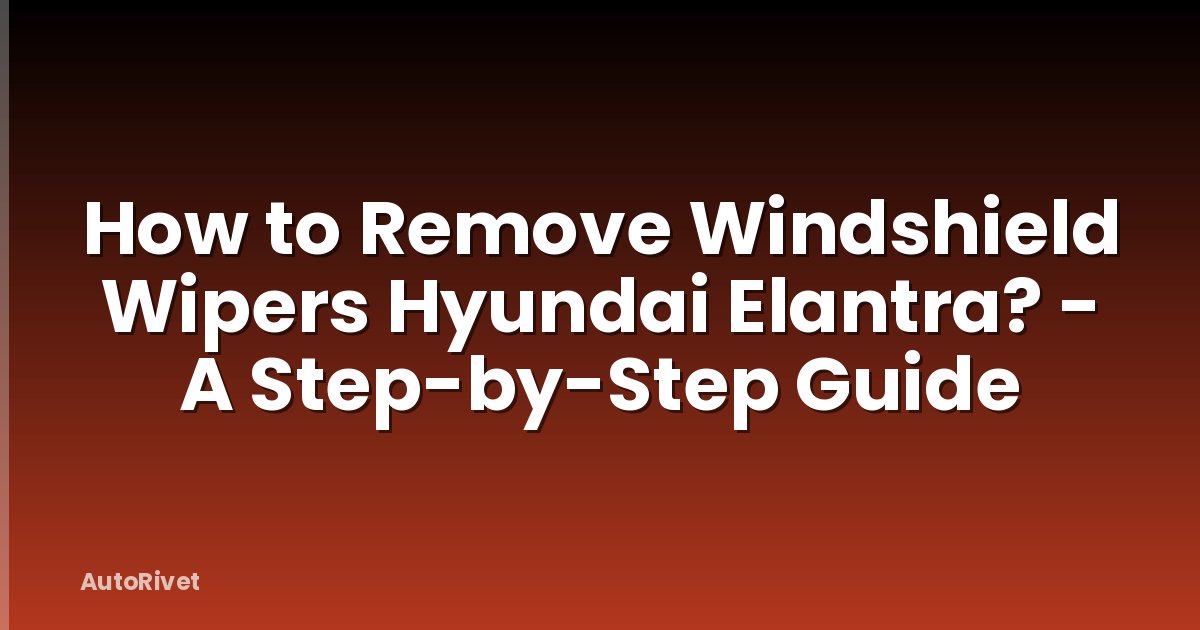 How to Remove Windshield Wipers Hyundai Elantra? - A Step-by-Step Guide