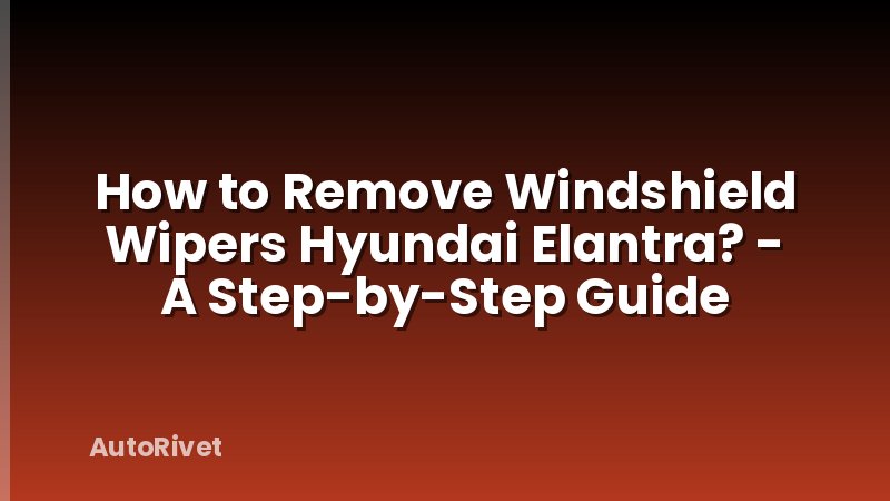 How to Remove Windshield Wipers Hyundai Elantra? - A Step-by-Step Guide
