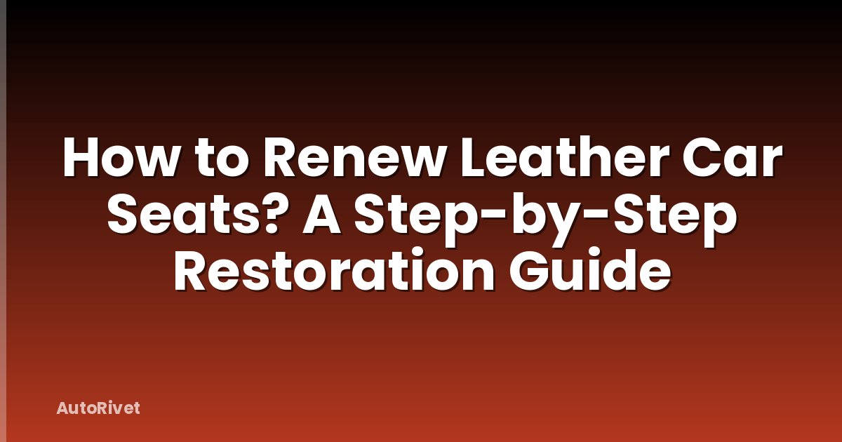 How to Renew Leather Car Seats? A Step-by-Step Restoration Guide
