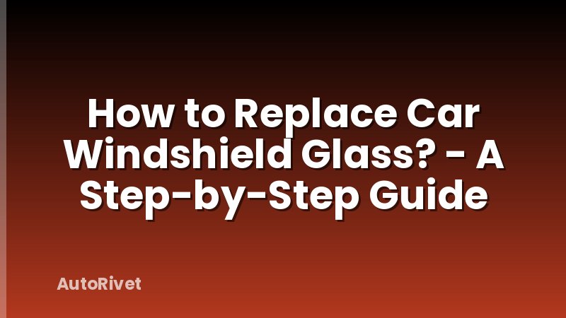 How to Replace Car Windshield Glass? - A Step-by-Step Guide