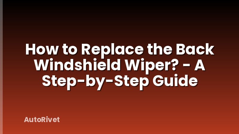 How to Replace the Back Windshield Wiper? - A Step-by-Step Guide