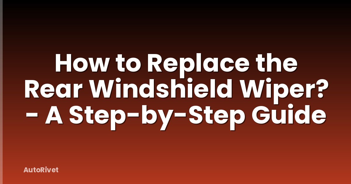 How to Replace the Rear Windshield Wiper? - A Step-by-Step Guide